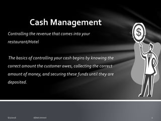 Restaurant Cash Management
o Controlling the revenue that comes into your
restaurant/Hotel
o The basics of controlling your cash begins by knowing the
correct amount the customer owes, collecting the correct
amount of money, and securing these funds until they are
deposited.
 
