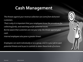 Restaurant Cash Management
o The threats against your revenue collection can come from
dishonest customers.
o That is why it is important that your employees know the
procedures for collecting funds, and watching out for
potential issues.
o But be aware that customers are not your only the threat
against your cash.
 