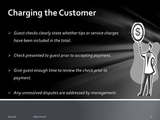 Charging the Customer
To ensure there is no confusion by the guest to what is
charged and owed follow these standards:
o Menus clearly state the correct prices, and guests are
informed of any additional item prices prior to placing
their order.
o Numbered guest’s checks are printed legibly. Preferably
by machine. One copy is given to the guest, and at least
one copy retained by the restaurant.
 