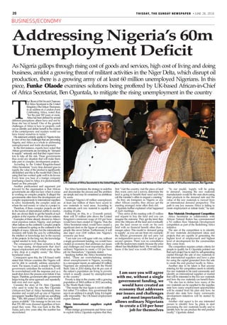 20
BUSINESS/ECONOMY
THISDAY, the sunday newspaper • JUNE 26, 2016
As Nigeria gallops through rising cost of goods and services, high cost of living and doing
business, amidst a growing threat of militant activities in the Niger Delta, which disrupt oil
production, there is a growing army of at least 60 million unemployed Nigerians. In this
piece, Funke Olaode examines solutions being proffered by UK-based African-in-Chief
of Africa Secretariat, Ben Oguntala, to mitigate the rising unemployment in the country
T
heOlooniofEti-OniandChairman
ofAfrica Secretariat in the United
Kingdom,ObaDokunThompson,
in an address at a London event,
Celebrating Africa, noted that,
“for the past 300 years or more,
Africahasbeendefinedbyseveral
different perceptions others have and not by
those she has of herself. One of the greatest
challenges of Africa is how to properly craft
out an identity and define herself in the context
of the contemporary and modern world we
have found ourselves in today.”
HisstatementcertainlyappliestoNigeriatoday
inviewoftwokeychallengesthatarepreventing
Nigeria, and Africa as a whole in addressing
unemployment and trade development.
In the first instance, experts have noted that
Africangovernmentsarenottakingits“demand
to supply” seriously and that they expect inves-
tors to take all the risk. These governments
thus avoid any situation that will make them
take part in complex development projects.
According to the United Kingdom-based
Africa Secretariat, “every time demand goes to
supply, the value of the product is significantly
diminished and this is the model that China is
using that has worked quite well in its favour.
Every time you hear of a foreign company
purchasing a land inAfrica, it is predominantly
based on this principle.”
Another predicament and argument put
forward by the organisation is that African
governments are often too lazy when it comes
to working on complex projects. It alleged the
governments often leave the development and
complexrequirementstointernationalsuppliers
to solve. Incidentally, the complex areas are
where the real money or value in a project is.
Therefore, if these complex projects are left
in the hands of international outfits to resolve,
they are always likely to get the benefit of such
projects at the expense of hostAfrican nations.
Examples of these already abound inAfrica’s
most populous nation, Nigeria –and perhaps
othernationsonthecontinent.Complexprojects
havecontinuedtospringonthecontinenttothe
delight of manyAfricans but the international
investors still holds the aces by withholding
the intellect or knowledge key to the success
of the projects. In the long run, the knowledge
capital needed to truly develop.
The consequence of these scenarios is that
“we keep seeing developments that don’t
impact employment and which ends up like
a tiny drop in a mighty ocean,” the Africa
Secretariat noted.
Consequent upon this, the UK-based outfit
stated that African countries like Nigeria will
not be able to centrally address unemploy-
ment. The reason, it said, is simple: if Nigerian
government centralises the resolution, it will
be overwhelmed with the response and as a
result shut down the process even before it has
begun.Therefore,governmentaftergovernment
keepstryingthesameapproachandrepeatedly
fails over and over again.
Consider the story of Dr. Akin Oguntala
who used to wake his son, Ben Oguntala
(African-in-Chief of Africa Secretariat), from
slumber and would pull up one of Nigerian
newspapers’headlinethatwouldsaysomething
like, “300, 000 passed JAMB but only 30,000
spaces available.” His message to his son was
that 270, 000 were doomed regardless of how
smart they were. This was back in the 80s.
Today, just a few years after, the number has
skyrocketed.
ForAfrica Secretariat, the strategy to redefine
and decentralise the process and the problem
aresimpleandmaybeconsideredasambitious
by some.
Amongst Nigeria’s 60 million unemployed,
at least one million of them have access to
raw materials in rural areas. According to
an estimate, each raw material is capable of
creating 10 jobs.
Following on this, in a 12-month period,
there will 10 million jobs above the United
Kingdom’s minimum wage of £10 per hour
would have been created in Nigeria. That, the
Africa Secretariat noted, would have caused a
significant dent on the figure of unemployed
people like never before. Furthermore, it will
also inject over £100 million into Nigeria’s
economy per hour.
“I am sure you will agree with me, without
a single government funding, we would have
created an economy that addresses our issues
and challenges and most importantly, allows
ordinary Nigerians to create a £10 per hour
job for themselves,” Oguntala stated.
Speaking further, the Africa Secretariat boss
noted, “There are overwhelming statistics
about unemployment in Nigeria, according
to a newspaper report, an estimated 60 million
Nigerians are unemployed, with the World
Bank Data in 2010 stating that 46 per cent of
the nation’s population are living in poverty
which is usually caused by unemployment
in the country.”
Povertyisdeepinthecountrywithagrowing
population of 168.8 million in 2012 (according
to the World Bank Data).
“This means the true figure is not 60 million
but rather 77.6 million. Any government that
says it can address it is simply lying. It is logisti-
cally impossible,” the UK-based employment
expert claimed.
How international suppliers exploit
Nigeria
When foreign governments and firms want
to exploit Africa, Oguntala explains that they
“In our model, ‘supply will be going
to demand’, meaning the raw materials
manufacturers would be the ones showcasing
their products to the demand side and the
value of the raw materials is viewed from
an international demand perspective. This
path is one key reasons Africa is failing to
create employment or initiate trade,” he said.
Raw Materials Development Competition
Africa Secretariat in collaboration with
African Natural Rulers has commissioned
a N1 million Raw Materials Development
competition as part of the Redefining Africa
initiative.
The aim of the competition is to identify
20 raw materials development ideas and
projects that are capable of generating the
highest level of employment and highest
level of development for the communities
they come from.
The competition requires certain criteria for
people to qualify for it. Oguntala pointed out
that each project has to start by self-generating
capital through the sale of raw materials to
the international suppliers and have a plan
for using the capital generated from the sale
to create the end product locally in Africa.
Another step to be taken is that anyone
entering for the competition needs to identify
five raw materials in his rural community and
identify an international supplier or market
that will be interested in the five raw materials
and how the raw materials can benefit them.
“He also has to define how many of the
raw materials can be supplied to the supplier,
state how many employment opportunities
will be created from his plan and how; he
should also state how many community
development initiatives will be started by
the plan.
Another vital aspect is for any interested
person to identify how he plans to start
processing the raw materials locally and to
identify how he can produce the end product
locally,” Oguntala stated.
first “visit the country, visit the piece of land
they want, carry out a survey, determine the
land is going to benefit their need and then
call the minister’s office to request a meeting.”
As they are foreigners in Nigeria or any
other African country, they always get the
meeting arranged more often than not.
Oguntala further explained what happened
at such meetings.
“They arrive at the meeting with £5 million
and request to buy the land and you can
imagine the outcome. They get the land; they
drive theAfricans off the land and eventually
pay the land owner to work on his own
land with no financial benefit other than a
meagre salary. This model is ‘demand going
to supply’, as you can see from my example;
the African government did not carry out
an independent survey of the land or get a
second opinion. There was no consultation
with the landowners mainly because the price
offered has blindfolded them. We would never
know if the land was worth £500 million.
L-R:ChairmanofAfricaSecretariatintheUnitedKingdom,ObaDokunThompsonandAfrican-in-ChiefandFounderofAfricaSecretariat.com,BenOguntala
Addressing Nigeria’s 60m
Unemployment Deficit
I am sure you will agree
with me, without a single
government funding, we
would have created an
economy that addresses
our issues and challenges
and most importantly,
allows ordinary Nigerians
to create a £10 per hour
job for themselves
 