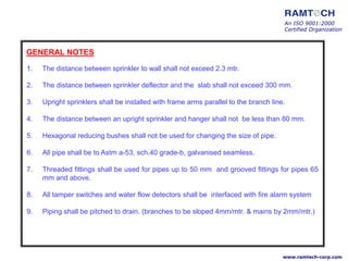 An ISO 9001:2000
Certified Organization
www.ramtech-corp.com
GENERAL NOTES
1. The distance between sprinkler to wall shall not exceed 2.3 mtr.
2. The distance between sprinkler deflector and the slab shall not exceed 300 mm.
3. Upright sprinklers shall be installed with frame arms parallel to the branch line.
4. The distance between an upright sprinkler and hanger shall not be less than 80 mm.
5. Hexagonal reducing bushes shall not be used for changing the size of pipe.
6. All pipe shall be to Astm a-53, sch.40 grade-b, galvanised seamless.
7. Threaded fittings shall be used for pipes up to 50 mm and grooved fittings for pipes 65
mm and above.
8. All tamper switches and water flow detectors shall be interfaced with fire alarm system
9. Piping shall be pitched to drain. (branches to be sloped 4mm/mtr. & mains by 2mm/mtr.)
 