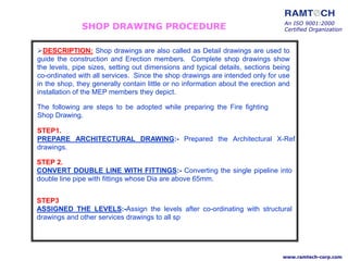 SHOP DRAWING PROCEDURE
DESCRIPTION: Shop drawings are also called as Detail drawings are used to
guide the construction and Erection members. Complete shop drawings show
the levels, pipe sizes, setting out dimensions and typical details, sections being
co-ordinated with all services. Since the shop drawings are intended only for use
in the shop, they generally contain little or no information about the erection and
installation of the MEP members they depict.
The following are steps to be adopted while preparing the Fire fighting
Shop Drawing.
STEP1.
PREPARE ARCHITECTURAL DRAWING:- Prepared the Architectural X-Ref
drawings.
STEP 2.
CONVERT DOUBLE LINE WITH FITTINGS:- Converting the single pipeline into
double line pipe with fittings whose Dia are above 65mm.
STEP3
ASSIGNED THE LEVELS:-Assign the levels after co-ordinating with structural
drawings and other services drawings to all sp
An ISO 9001:2000
Certified Organization
www.ramtech-corp.com
 
