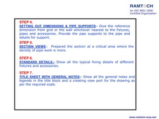 STEP 4.
SETTING OUT DIMENSIONS & PIPE SUPPORTS:- Give the reference
dimension from gird or the wall whichever nearest to the fixtures,
pipes and accessories. Provide the pipe supports to the pipe and
details for support.
STEP 5.
SECTION VIEWS:- Prepared the section at a critical area where the
density of pipe work is more.
STEP 6.
STANDARD DETAILS:- Show all the typical fixing details of different
fixtures and accessories.
STEP 7.
TITLE SHEET WITH GENERAL NOTES:- Show all the general notes and
legends in the title block and a creating view port for the drawing as
per the required scale.
An ISO 9001:2000
Certified Organization
www.ramtech-corp.com
 