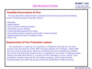 Possible Occurrences of Fire:
Fire can start when sufficient heat is produced and this heat can ignite the materials
round it. Possible sources of ignition may be:
• Smoking
• Naked flames
• Gas, oil fired or electrical heaters
• Hot works such as welding
• Faulty electrical equipment or wiring
• Hot surfaces friction caused by drive belts or loose bearings
• lighting equipment such as halogen lamps
• Arson etc...
An ISO 9001:2000
Certified Organization
www.ramtech-corp.com
INTRODUCTION
Requirement of Fire Protection system
Fire protection is used as an insurance or foolproof security for not only
human lives but also for other MEP services against fire mishaps. When MEP
services such as Plumbing, Heating ventilation and Air Conditioning (HVAC)
duct work and Electrical systems are run parallel to one other in between false
ceiling and slab level there is a chance of fire mishaps to occur. Hence fire-
protection system reguired for the safety purpose, which can function
automatically and there by giving maximum protection to MEP services.
 