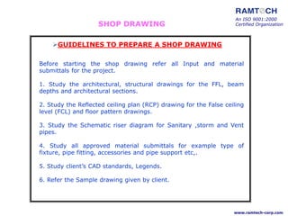 SHOP DRAWING
Before starting the shop drawing refer all Input and material
submittals for the project.
1. Study the architectural, structural drawings for the FFL, beam
depths and architectural sections.
2. Study the Reflected ceiling plan (RCP) drawing for the False ceiling
level (FCL) and floor pattern drawings.
3. Study the Schematic riser diagram for Sanitary ,storm and Vent
pipes.
4. Study all approved material submittals for example type of
fixture, pipe fitting, accessories and pipe support etc,.
5. Study client’s CAD standards, Legends.
6. Refer the Sample drawing given by client.
GUIDELINES TO PREPARE A SHOP DRAWING
An ISO 9001:2000
Certified Organization
www.ramtech-corp.com
 