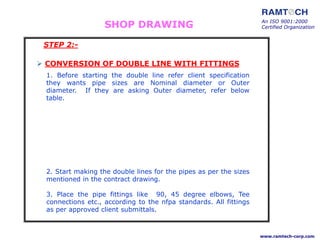 SHOP DRAWING
1. Before starting the double line refer client specification
they wants pipe sizes are Nominal diameter or Outer
diameter. If they are asking Outer diameter, refer below
table.
 CONVERSION OF DOUBLE LINE WITH FITTINGS
2. Start making the double lines for the pipes as per the sizes
mentioned in the contract drawing.
3. Place the pipe fittings like 90, 45 degree elbows, Tee
connections etc., according to the nfpa standards. All fittings
as per approved client submittals.
An ISO 9001:2000
Certified Organization
www.ramtech-corp.com
STEP 2:-
 