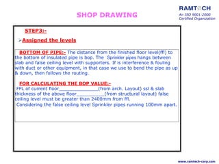 BOTTOM OF PIPE:- The distance from the finished floor level(ffl) to
the bottom of insulated pipe is bop. The Sprinkler pipes hangs between
slab and false ceiling level with supporters. If is interference & fouling
with duct or other equipment, in that case we use to bend the pipe as up
& down, then follows the routing.
FOR CALCULATING THE BOP VALUE:-
FFL of current floor______________(from arch. Layout) ssl & slab
thickness of the above floor__________(from structural layout) false
ceiling level must be greater than 2400mm from ffl.
Considering the false ceiling level Sprinkler pipes running 100mm apart.
Assigned the levels
An ISO 9001:2000
Certified Organization
www.ramtech-corp.com
STEP3:-
SHOP DRAWING
 