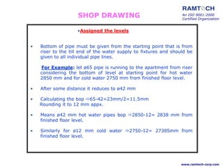 • Bottom of pipe must be given from the starting point that is from
riser to the till end of the water supply to fixtures and should be
given to all individual pipe lines.
For Example: let ø65 pipe is running to the apartment from riser
considering the bottom of level at starting point for hot water
2850 mm and for cold water 2750 mm from finished floor level.
• After some distance it reduces to ø42 mm
• Calculating the bop 65-42=23mm/2=11.5mm
Rounding it to 12 mm appx.
• Means ø42 mm hot water pipes bop 2850-12= 2838 mm from
finished floor level.
• Similarly for ø12 mm cold water 2750-12= 27385mm from
finished floor level.
An ISO 9001:2000
Certified Organization
www.ramtech-corp.com
•Assigned the levels
SHOP DRAWING
 