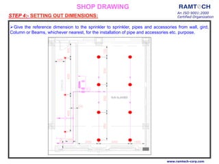 An ISO 9001:2000
Certified Organization
www.ramtech-corp.com
Give the reference dimension to the sprinkler to sprinkler, pipes and accessories from wall, gird,
Column or Beams, whichever nearest, for the installation of pipe and accessories etc. purpose.
STEP 4:- SETTING OUT DIMENSIONS:
SHOP DRAWING
 