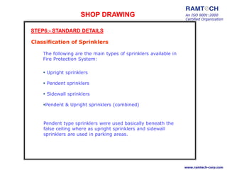 SHOP DRAWING An ISO 9001:2000
Certified Organization
www.ramtech-corp.com
STEP6:- STANDARD DETAILS
Classification of Sprinklers
 Upright sprinklers
 Pendent sprinklers
 Sidewall sprinklers
Pendent & Upright sprinklers (combined)
The following are the main types of sprinklers available in
Fire Protection System:
Pendent type sprinklers were used basically beneath the
false ceiling where as upright sprinklers and sidewall
sprinklers are used in parking areas.
 