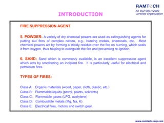 An ISO 9001:2000
Certified Organization
www.ramtech-corp.com
FIRE SUPPRESSION AGENT
5. POWDER: A variety of dry chemical powers are used as extinguishing agents for
putting out fires of complex nature, e.g., burning metals, chemicals, etc. Most
chemical powers act by forming a stickly residue over the fire on burning, which seals
it from oxygen, thus helping to extinguish the fire and preventing re-ignition.
6. SAND: Sand which is commonly available, is an excellent suppression agent
which acts by smothering an incipient fire. It is particularly useful for electrical and
petroleum fires.
TYPES OF FIRES:
Class A: Organic materials (wood, paper, cloth, plastic, etc,)
Class B: Flammable liquids (petrol, paints, solvents)
Class C: Flammable gases (LPG, acetylene)
Class D: Combustible metals (Mg, Na, K)
Class E: Electrical fires, motors and switch gear.
INTRODUCTION
 
