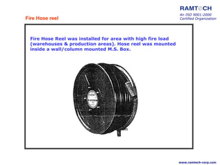 Fire Hose Reel was installed for area with high fire load
(warehouses & production areas). Hose reel was mounted
inside a wall/column mounted M.S. Box.
Fire Hose reel
An ISO 9001:2000
Certified Organization
www.ramtech-corp.com
 