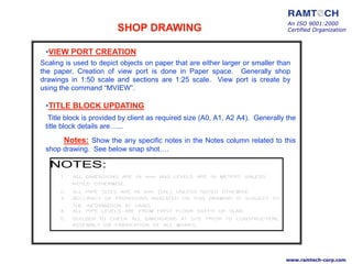 •VIEW PORT CREATION
Scaling is used to depict objects on paper that are either larger or smaller than
the paper. Creation of view port is done in Paper space. Generally shop
drawings in 1:50 scale and sections are 1:25 scale. View port is create by
using the command “MVIEW”.
•TITLE BLOCK UPDATING
Title block is provided by client as required size (A0, A1, A2 A4). Generally the
title block details are…...
Notes: Show the any specific notes in the Notes column related to this
shop drawing. See below snap shot….
HVAC
PLUMBING
ELECTRICAL
NOTES:
An ISO 9001:2000
Certified Organization
www.ramtech-corp.com
SHOP DRAWING
 