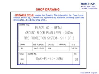 • DRAWING TITLE: Update the Drawing Title information I.e. Floor, Level,
service, Drawn By, Checked By, Approved By, Revision, Drawing Scale and
Drawing No... See below snap shot….
An ISO 9001:2000
Certified Organization
www.ramtech-corp.com
SHOP DRAWING
 