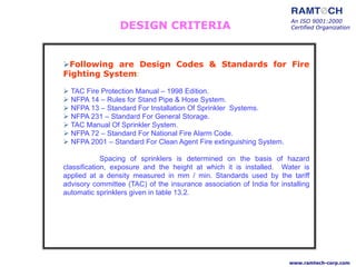 An ISO 9001:2000
Certified Organization
www.ramtech-corp.com
DESIGN CRITERIA
Following are Design Codes & Standards for Fire
Fighting System:
 TAC Fire Protection Manual – 1998 Edition.
 NFPA 14 – Rules for Stand Pipe & Hose System.
 NFPA 13 – Standard For Installation Of Sprinkler Systems.
 NFPA 231 – Standard For General Storage.
 TAC Manual Of Sprinkler System.
 NFPA 72 – Standard For National Fire Alarm Code.
 NFPA 2001 – Standard For Clean Agent Fire extinguishing System.
Spacing of sprinklers is determined on the basis of hazard
classification, exposure and the height at which it is installed. Water is
applied at a density measured in mm / min. Standards used by the tariff
advisory committee (TAC) of the insurance association of India for installing
automatic sprinklers given in table 13.2.
 