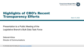 Presentation to a Public Meeting of the
Legislative Branch’s Bulk Data Task Force
March 10, 2022
Deborah Kilroe
Director of Communications
Highlights of CBO’s Recent
Transparency Efforts
For information about the meeting, see https://tinyurl.com/yptxd6v2.
 