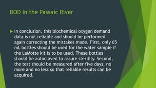 BOD in the Passaic River
 In conclusion, this biochemical oxygen demand
data is not reliable and should be performed
agai...