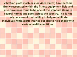 Vibration plate machines (or vibro plates) have become
 firmly recognized within the fitness equipment field and
  also have now come to be one of the standard items in
  several homes and gyms across the country. This is not
      only because of their ability to help rehabilitate
individuals with sports injuries but also to help those with
                 certain health conditions.
 
