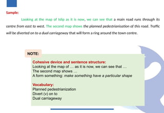 Sample:
Looking at the map of Islip as it is now, we can see that a main road runs through its
centre from east to west. The second map shows the planned pedestrianisation of this road. Traffic
will be diverted on to a dual carriageway that will form a ring around the town centre.
Cohesive device and sentence structure:
Looking at the map of … as it is now, we can see that …
The second map shows …
A form something: make something have a particular shape
Vocabulary:
Planned pedestrianization
Divert (v) on to
Dual carriageway
NOTE:
 