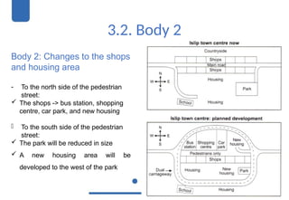 3.2. Body 2
Body 2: Changes to the shops
and housing area
- To the north side of the pedestrian
street:
 The shops -> bus station, shopping
centre, car park, and new housing
- To the south side of the pedestrian
street:
 The park will be reduced in size
 A new housing area will be
developed to the west of the park
 