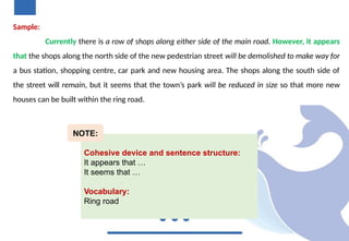 Sample:
Currently there is a row of shops along either side of the main road. However, it appears
that the shops along the north side of the new pedestrian street will be demolished to make way for
a bus station, shopping centre, car park and new housing area. The shops along the south side of
the street will remain, but it seems that the town’s park will be reduced in size so that more new
houses can be built within the ring road.
Cohesive device and sentence structure:
It appears that …
It seems that …
Vocabulary:
Ring road
NOTE:
 