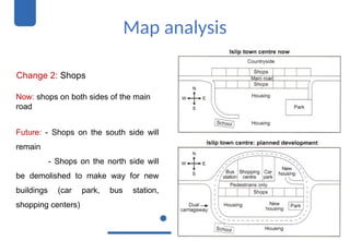 Map analysis
Change 2: Shops
Now: shops on both sides of the main
road
Future: - Shops on the south side will
remain
- Shops on the north side will
be demolished to make way for new
buildings (car park, bus station,
shopping centers)
 
