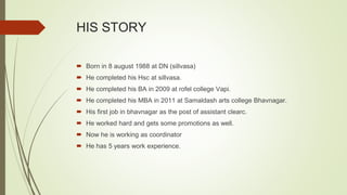 HIS STORY
 Born in 8 august 1988 at DN (sillvasa)
 He completed his Hsc at sillvasa.
 He completed his BA in 2009 at rofel college Vapi.
 He completed his MBA in 2011 at Samaldash arts college Bhavnagar.
 His first job in bhavnagar as the post of assistant clearc.
 He worked hard and gets some promotions as well.
 Now he is working as coordinator
 He has 5 years work experience.
 