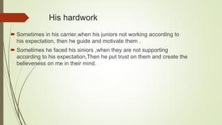 His hardwork
 Sometimes in his carrier,when his juniors not working according to
his expectation, then he guide and motivate them .
 Sometimes he faced his siniors ,when they are not supporting
according to his expectation,Then he put trust on them and create the
believeness on me in their mind.
 
