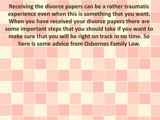 Receiving the divorce papers can be a rather traumatic
 experience even when this is something that you want.
 When you have received your divorce papers there are
some important steps that you should take if you want to
 make sure that you will be right on track in no time. So
    here is some advice from Osbornes Family Law.
 