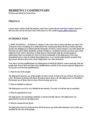 HEBREWS 2 COMME TARY
Written and edited by Glenn Pease
PREFACE
I quote many authors both old and new, and if any I quote do not want their wisdom shared in
this way they can let me know and I will remove it. My e-mail is glenn_p86@yahoo.com
I TRODUCTIO
1. JOH MAXWELL, “In Hebrews, chapter 2, the writer does a better job than any other ew
Testament writer in helping us to understand why God became flesh. He does a better job than
anyone else helping us to understand the humanity of Christ. And in chapter 2, he talks about the
fact that you and I, fallen mankind, needed a bridge or a mediator between ourselves and a holy,
righteous God. And so, therefore, to help them to understand, help the Jewish people to
understand what was needed, he refers to Christ continually as the high priest. ow, they
immediately knew when he talked about high priest, every Jewish mind quickly grasped what
that meant. Because they knew what a high priest was. They had them.
ow, there are four qualifications of a high priest of which the Hebrew writer, basically, tells the
people that Jesus Christ met these four qualifications, and He is the eternal, supreme high priest.
Let me give you the four qualifications.
1. Must be one of the people.
The high priest must be one of the people. In other words, he had to be one of them. He had to be
a Jew. He had to be living with them. He had to know them well. The high priest was identified.
He became one of them. Just as Jesus Christ became one of us.
2. Must be faithful in ministry.
The high priest was to be very faithful in his ministry. ot only to God but also to mankind.
3. Must be appointed by God.
The high priest, not something randomly or democratically chosen. The high priest was
appointed by God to be the high priest.
4. Must be cleansed from all sin.
The high priest must be cleansed from all sin because one of his chief functions was to offer up a
sacrifice for the sins of the people.
 