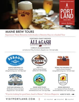 “If you’re looking for good beer…head to Maine.” –Fortune Magazine
Experience These Breweries Individually or Brewery Hop on a Guided Tour
MAINE BREW TOURS
V I S I T P O R T L A N D . C O M |
CURIEUX | ALLAGASH WHITE
50 Industrial Way, Portland, allagash.com • 800-330-5383
FEATURED CRAFT BREWER
visitportland @visitportland visitportland
SEBAGO BREWING CO.
48 Sanford Drive, Gorham
sebagobrewing.com • 207-839-2337
GRITTY’S
396 Fore Street, Portland
grittys.com • 207-772-2739
SHIPYARD BREWING CO.
86 Newbury Street, Portland
shipyard.com • 207-761-0807
MAINE BEER TOURS
180 Commercial Street, Portland
mainebeertours.com • 207-553-0898
RISING TIDE BREWING CO.
103 Fox Street, Portland
risingtidebrewing.com • 207-370-2337
MAINE BREW BUS
111 Commercial Sreet, Portland
themainebrewbus.com • 207-245-1940
MORE TO TASTE...
 