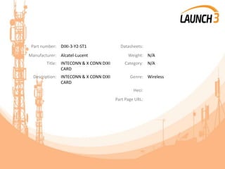 Part number: DIXI-3-Y2-ST1 Datasheets:
Manufacturer: Alcatel-Lucent Weight: N/A
Title: INTECONN & X CONN DIXI
CARD
Category: N/A
Description: INTECONN & X CONN DIXI
CARD
Genre: Wireless
Heci:
Part Page URL:
 