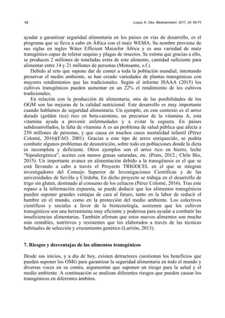 68 Luque, K. Obs. Medioambient. 2017, 20: 59-75
ayudar a garantizar seguridad alimentaria en los países en vías de desarrollo, es el
programa que se lleva a cabo en África con el maíz WEMA. Su nombre proviene de
sus siglas en ingles Wáter Efficient Maizefor África y es una variedad de maíz
transgénico capaz de tolerar sequias y plagas de insectos. Se estima que gracias a ello,
se producen 2 millones de toneladas extra de este alimento, cantidad suficiente para
alimentar entre 14 y 21 millones de personas (Monsanto, s.f.).
Debido al reto que supone dar de comer a toda la población mundial, intentando
preservar el medio ambiente, se han creado variedades de plantas transgénicas con
mayores rendimientos que las tradicionales. Según el informe ISAAA (2015) los
cultivos transgénicos pueden aumentar en un 22% el rendimiento de los cultivos
tradicionales.
En relación con la producción de alimentaria, otra de las posibilidades de los
OGM son las mejoras de la calidad nutricional. Este desarrollo es muy importante
cuando hablamos de seguridad alimentaria. Un ejemplo, en este contexto es el arroz
dorado (golden rice) rico en beta-caroteno, un precursor de la vitamina A, esta
vitamina ayuda a prevenir enfermedades y a evitar la ceguera. En países
subdesarrollados, la falta de vitamina A es un problema de salud pública que afecta a
250 millones de personas, y que causa en muchos casos mortalidad infantil (Pérez
Colomé, 2016)(FAO, 2001). Gracias a este tipo de arroz enriquecido, se podría
combatir algunos problemas de desnutrición, sobre todo en poblaciones donde la dieta
es incompleta y deficiente. Otros ejemplos son el arroz rico en hierro, leche
“hipoalergénica”, aceites con menos grasas saturadas, etc. (Prats, 2012.; Chile Bio,
2015). Un importante avance en alimentación debido a la transgénesis es el que se
está llevando a cabo a través el Proyecto TRIGOCEL en el que se integran
investigadores del Consejo Superior de Investigaciones Científicas y de las
universidades de Sevilla y Córdoba. En dicho proyecto se trabaja en el desarrollo de
trigo sin gluten, destinado al consumo de los celiacos (Pérez Colomé, 2016). Tras este
repaso a la información expuesta, se puede deducir que los alimentos transgénicos
pueden suponer grandes ventajas de cara al futuro, tanto en la labor de reducir el
hambre en el mundo, como en la protección del medio ambiente. Los colectivos
científicos y sociales a favor de la biotecnología, sostienen que los cultivos
transgénicos son una herramienta muy eficiente y poderosa para ayudar a combatir las
insuficiencias alimentarias. También afirman que estos nuevos alimentos son mucho
más rentables, nutritivos y resistentes que los elaborados a través de las técnicas
habituales de selección y cruzamiento genético (Larrión, 2013).
7. Riesgos y desventajas de los alimentos transgénicos
Desde sus inicios, y a día de hoy, existen detractores cuestionan los beneficios que
pueden suponer los OMG para garantizar la seguridad alimentaria en todo el mundo y
diversas voces en su contra, argumentan que suponen un riesgo para la salud y el
medio ambiente. A continuación se analizan diferentes riesgos que pueden causar los
transgénicos en diferentes ámbitos.
 