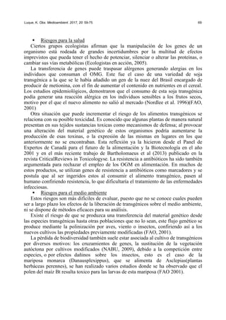 Luque, K. Obs. Medioambient. 2017, 20: 59-75 69
ƒ Riesgos para la salud
Ciertos grupos ecologistas afirman que la manipulación de los genes de un
organismo está rodeada de grandes incertidumbres por la multitud de efectos
imprevistos que pueda tener el hecho de potenciar, silenciar o alterar las proteínas, o
cambiar sus vías metabólicas (Ecologistas en acción, 2005).
La transferencia de genes puede traspasar alérgenos generando alergias en los
individuos que consuman el OMG. Este fue el caso de una variedad de soja
transgénica a la que se le había añadido un gen de la nuez del Brasil encargado de
producir de metionina, con el fin de aumentar el contenido en nutrientes en el cereal.
Los estudios epidemiológicos, demostraron que el consumo de esta soja transgénica
podía generar una reacción alérgica en los individuos sensibles a los frutos secos,
motivo por el que el nuevo alimento no salió al mercado (Nordlee et al. 1996)(FAO,
2001)
Otra situación que puede incrementar el riesgo de los alimentos transgénicos se
relaciona con su posible toxicidad. Es conocido que algunas plantas de manera natural
presentan en sus tejidos sustancias toxicas como mecanismos de defensa; al provocar
una alteración del material genético de estos organismos podría aumentarse la
producción de esas toxinas, o la expresión de las mismas en lugares en los que
anteriormente no se encontraban. Esta reflexión ya la hicieron desde el Panel de
Expertos de Canadá para el futuro de la alimentación y la Biotecnología en el año
2001 y en el más reciente trabajo de Bartholomaeus et al (2013) publicado en la
revista CriticalReviews in Toxicologyse. La resistencia a antibióticos ha sido también
argumentada para rechazar el empleo de los OGM en alimentación. En muchos de
estos productos, se utilizan genes de resistencia a antibióticos como marcadores y se
postula que al ser ingeridos estos al consumir el alimento transgénico, pasen al
humano confiriendo resistencia, lo que dificultaría el tratamiento de las enfermedades
infecciosas.
ƒ Riesgos para el medio ambiente
Estos riesgos son más difíciles de evaluar, puesto que no se conoce cuales pueden
ser a largo plazo los efectos de la liberación de transgénicos sobre el medio ambiente,
ni se dispone de métodos eficaces para su análisis.
Existe el riesgo de que se produzca una transferencia del material genético desde
las especies transgénicas hasta otras poblaciones que no lo sean, este flujo genético se
produce mediante la polinización por aves, viento o insectos, confiriendo así a los
nuevos cultivos las propiedades previamente modificadas (FAO, 2001).
La pérdida de biodiversidad también suele estar asociada al cultivo de transgénicos
por diversos motivos: los cruzamientos de genes, la sustitución de la vegetación
autóctona por cultivos modificados (NABU, 2009), debido a la competición entre
especies, o por efectos dañinos sobre los insectos, esto es el caso de la
mariposa monarca (Danausplexippus), que se alimenta de Asclepias(plantas
herbáceas perennes), se han realizado varios estudios donde se ha observado que el
polen del maíz Bt resulta toxico para las larvas de esta mariposa (FAO 2001).
 
