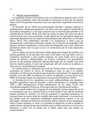 70 Luque, K. Obs. Medioambient. 2017, 20: 59-75
ƒ Riesgos socioeconómicos
Es importante conocer cómo afecta su uso a la población en general, tanto a nivel
social, como económico, sobre todo teniendo en cuenta que el tema que nos interesa
tratar, el de la inseguridad alimentaria, tiene una importante componente económica y
política.
El desarrollo de los OGM está prácticamente limitado a grandes empresas y
multinacionales, debido principalmente a los altos costes que supone el desarrollo de
un producto transgénico y a los largos procesos que se necesitan para ponerlos en el
mercado (Pérez Colomé, 2016). Esto hace que quede en manos del sector privado el
control total de estos nuevos alimentos, lo que supone que los agricultores tengan una
importante dependencia de las empresas biotecnológicas para desarrollar su actividad.
(Rivas, 2014). Otra problemática asociada a los transgénicos se debe a que las
multinacionales como Bayer-Monsanto cuentan con el derecho de propiedad sobre
plantas y animales modificados, es decir tienen las biopatentes, por lo que cobran una
cantidad de dinero cada vez que se usa o se comercializa uno de estos organismos
(Rivas, 2014).
Esto se traduce en que los agricultores deben pagar para comprar las semillas y no
pueden guardarlas de un año para otro como se ha hecho, sino que deben volver a
comprarlas anualmente a estas grandes empresas. En zonas donde existe un gran
número de personas subalimentadas, los recursos económicos son generalmente
escasos. Si una pequeña explotación agrícola debe pagar por las semillas, que antes
tenía de manera gratuita, le será más complicado salir del círculo de la pobreza, y
tener acceso a una alimentación completa.
En muchos países en desarrollo sobre todo de América latina se dedican amplias
extensiones de terreno al cultivo de transgénicos como la soja o el algodón,
destinados a la fabricación de piensos para el ganado o de biodiesel. En Argentina por
ejemplo, en el año 2006, la mitad de los cultivos se dedicaba a la soja (Aizen et al,
2009), tal situación supuso una importante crisis agrícola (GreenPeace, 2010).
La introducción de los transgénicos en países subdesarrollados está dejando a
pequeños agricultores fuera del mercado y según estimaciones, en Argentina entre
1998 y 2002 desaparecieron 87.000 explotaciones, de los cuales 75.293 eran
consideradas pequeñas (Primavesi, 2014) agravando así el problema del hambre.
Como se puede deducir de lo expuesto en este apartado, existen riesgos del uso de
los transgénicos que no se pueden obviar a la hora decidir si este tipo de alimentos
pueden presentar la solución a la hora de garantizar la seguridad alimentaria. Es
necesario tener en cuenta todas las variables para poder determinar si los beneficios
que pueden tener los organismos modificados genéticamente superan, o no, las
desventajas. Tratando de minimizar los posibles efectos adversos de los transgénicos
sobre el medio ambiente, la salud y la economía se desarrolla en todo el mundo un
amplio abanico de legislación para controlar como se deben gestionar el uso de estos
alimentos, y cuáles son las pautas que se deben seguir para que puedan ser
comercializados.
 