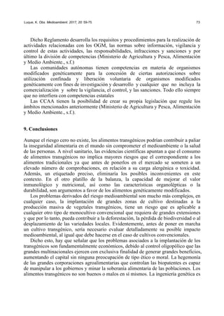 Luque, K. Obs. Medioambient. 2017, 20: 59-75 73
Dicho Reglamento desarrolla los requisitos y procedimientos para la realización de
actividades relacionadas con los OGM, las normas sobre información, vigilancia y
control de estas actividades, las responsabilidades, infracciones y sanciones y por
último la división de competencias (Ministerio de Agricultura y Pesca, Alimentación
y Medio Ambiente., s.f.)
Las comunidades autónomas tienen competencias en materia de organismos
modificados genéticamente para la concesión de ciertas autorizaciones sobre
utilización confinada y liberación voluntaria de organismos modificados
genéticamente con fines de investigación y desarrollo y cualquier que no incluya la
comercialización y sobre la vigilancia, el control, y las sanciones. Todo ello siempre
que no interfiera con competencias estatales
Las CCAA tienen la posibilidad de crear su propia legislación que regule los
ámbitos mencionados anteriormente (Ministerio de Agricultura y Pesca, Alimentación
y Medio Ambiente., s.f.).
9. Conclusiones
Aunque el riesgo cero no existe, los alimentos transgénicos podrían contribuir a paliar
la inseguridad alimentaria en el mundo sin comprometer el medioambiente o la salud
de las personas. A nivel sanitario, las evidencias científicas apuntan a que el consumo
de alimentos transgénicos no implica mayores riesgos que el correspondiente a los
alimentos tradicionales ya que antes de ponerlos en el mercado se someten a un
elevado número de comprobaciones, en relación a su carga alergénica o toxicidad.
Además, un etiquetado preciso, eliminaría los posibles inconvenientes en este
contexto. En el otro platillo de la balanza, la capacidad de mejorar el valor
inmunológico y nutricional, así como las características organolépticas o la
durabilidad, son argumentos a favor de los alimentos genéticamente modificados.
Los problemas derivados del riesgo medioambiental son mucho más complejos, en
cualquier caso, la implantación de grandes zonas de cultivo destinadas a la
producción masiva de vegetales transgénicos, tiene un riesgo que es aplicable a
cualquier otro tipo de monocultivo convencional que requiera de grandes extensiones
y que por lo tanto, pueda contribuir a la deforestación, la pérdida de biodiversidad o al
desplazamiento de las variedades locales. Evidentemente, antes de poner en marcha
un cultivo transgénico, sería necesario evaluar detalladamente su posible impacto
medioambiental, al igual que debe hacerse en el caso de cultivos convencionales.
Dicho esto, hay que señalar que los problemas asociados a la implantación de los
transgénicos son fundamentalmente económicos, debido al control oligopólico que las
grandes multinacionales ejercen con exclusiva finalidad de generar grandes beneficios,
aumentando el capital sin ninguna preocupación de tipo ético o moral. La hegemonía
de las grandes corporaciones agroalimentarias que controlan las biopatentes es capaz
de manipular a los gobiernos y minar la soberanía alimentaria de las poblaciones. Los
alimentos transgénicos no son buenos o malos en sí mismos. La ingeniería genética es
 