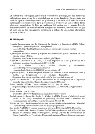 74 Luque, K. Obs. Medioambient. 2017, 20: 59-75
un instrumento tecnológico, derivado del conocimiento científico, que hoy por hoy es
utilizado por cada sector de la sociedad para su propio beneficio. Es necesario, por
tanto un riguroso control que desde los gobiernos y la sociedad civil, evite los abusos
del modelo económico propio de la globalización y promueva un uso solidario de los
alimentos transgénicos. Si bien en problema del hambre en el mundo depende
fundamentalmente del desequilibrio en el reparto de alimentos, no cabe duda de que
el buen uso de los transgénicos contribuiría a reducir la inseguridad alimentaria
presente y futura.
10. Bibliografía
Agencia Iberoamericana para la Difusión de la Ciencia y la Tecnología. (2017). Tabaco
transgénico producirá plástico biodegradable.
Disponible:http://dicyt.hoplite.es/noticias/tabaco-transgenico-producira-plastico-
biodegradable
Agencia para Sustancias Tóxicas y Registro de Enfermedades. (2015). Resumen de salud
pública. Nitrato y Nitrito.
Disponible:https://www.atsdr.cdc.gov/es/phs/es_phs204.pdf
Aizen, M. A., Garibaldi, L. A., Dono, M. (2009). Expansión de la soja y diversidad de la
agricultura argentina.Ecología Austral, 19(1): 45-54.
Antón, A., Lizaso, J. (2015). Nitritos, Nitratos y Nitrosaminas.
Disponible:http://www.proyectopandora.es/wp-
content/uploads/Bibliografia/13181019_nitritos_nitratos.pdf
ArgenBio. (2007). La Biotecnología en nuestra vida cotidiana y en un mundo que crece y
cambia. La biotecnología y los plásticos degradables.
Disponible: http://www.argenbio.org/index.php?action=novedades&note=405
Ayllon Díaz González, J. M. (2012). Tratamiento de los transgénicos en la legislación
española. Disponible: http://huespedes.cica.es/gimadus/24/03.html
Banco Mundial. (2014). Tierras agrícolas (% del área de tierra).
Disponible: https://datos.bancomundial.org/indicador/AG.LND.AGRI.ZS?type=shaded
&view=map
Banco Mundial. (2016). Agua.
Disponible: http://www.bancomundial.org/es/topic/water/overview
Bartholomeaus, A., Parrot, W., Bondy, G., Walker, K. (2013). The use of whole food animal
studies in the safety assessment of genetically modified crops: Limitations and
recommendations. CriticalReviews in Toxicologyse, 43(2): 1-24.
BioFabrica. (2014). Fertilizantes químicos, usos y consecuencias en la agricultura y a la salud.
Disponible:http://www.biofabrica.com.mx/blog/?tag=agricultura
Carricondo, A. (2013). El valor de un descanso necesario. El Ecologista Nº78. Disponible:
Castillo Pachecho, D.E., Salcedo Gonzalez, Q. (2015) Desarrollo de una aplicación móvil para
detectar los alimentos libres de transgénicos. Trabajo Diploma de Especialización en
Diseño Opción Nuevas Tecnologías. Universidad Autónoma Metropolitana, Azcapotzalco.
 