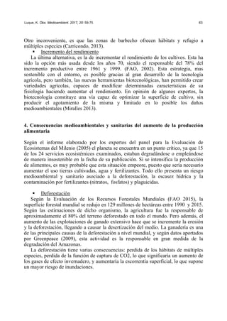 Luque, K. Obs. Medioambient. 2017, 20: 59-75 63
Otro inconveniente, es que las zonas de barbecho ofrecen hábitats y refugio a
múltiples especies (Carricondo, 2013).
ƒ Incremento del rendimiento
La última alternativa, es la de incrementar el rendimiento de los cultivos. Esta ha
sido la opción más usada desde los años 70, siendo el responsable del 78% del
incremento productivo entre 1961 y 1999. (FAO, 2002). Esta estrategia, mas
sostenible con el entorno, es posible gracias al gran desarrollo de la tecnología
agrícola, pero también, las nuevas herramientas biotecnológicas, han permitido crear
variedades agrícolas, capaces de modificar determinadas características de su
fisiología haciendo aumentar el rendimiento. En opinión de algunos expertos, la
biotecnología constituye una vía capaz de optimizar la superficie de cultivo, sin
producir el agotamiento de la misma y limitado en lo posible los daños
medioambientales (Miralles 2013).
4. Consecuencias medioambientales y sanitarias del aumento de la producción
alimentaria
Según el informe elaborado por los expertos del panel para la Evaluación de
Ecosistemas del Milenio (2005) el planeta se encuentra en un punto crítico, ya que 15
de los 24 servicios ecosistémicos examinados, estaban degradándose o empleándose
de manera insostenible en la fecha de su publicación. Si se intensifica la producción
de alimentos, es muy probable que esta situación empeore, puesto que sería necesario
aumentar el uso tierras cultivadas, agua y fertilizantes. Todo ello presenta un riesgo
medioambiental y sanitario asociado a la deforestación, la escasez hídrica y la
contaminación por fertilizantes (nitratos, fosfatos) y plaguicidas.
ƒ Deforestación
Según la Evaluación de los Recursos Forestales Mundiales (FAO 2015), la
superficie forestal mundial se redujo en 129 millones de hectáreas entre 1990 y 2015.
Según las estimaciones de dicho organismo, la agricultura fue la responsable de
aproximadamente el 80% del terreno deforestado en todo el mundo. Pero además, el
aumento de las explotaciones de ganado extensivo hace que se incremente la erosión
y la deforestación, llegando a causar la desertización del medio. La ganadería es una
de las principales causas de la deforestación a nivel mundial, y según datos aportados
por Greenpeace (2009), esta actividad es la responsable en gran medida de la
degradación del Amazonas.
La deforestación tiene varias consecuencias: perdida de los hábitats de múltiples
especies, perdida de la función de captura de CO2, lo que significaría un aumento de
los gases de efecto invernadero, y aumentaría la escorrentía superficial, lo que supone
un mayor riesgo de inundaciones.
 