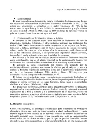 64 Luque, K. Obs. Medioambient. 2017, 20: 59-75
ƒ Escasez hídrica
El agua es un elemento fundamental para la producción de alimentos, por lo que
sus necesidades se incrementan en paralelo a la demanda alimentaria. La FAO (2103)
estima que actualmente la agricultura es el factor responsable del 70% de las
extracciones de agua dulce y de más del 90% de su uso consuntivo, y según informa
el Banco Mundial (2016) en 2025, cerca de 1800 millones de personas vivirán en
países o regiones donde la escasez de agua será total.
ƒ Contaminación por fertilizantes: nitratos y fosfatos
El aumento de las cosechas suele llevar asociado un incremento del uso de
plaguicidas, pesticidas, fertilizantes y otras sustancias químicas que contaminan los
suelos (FAO. 2002). Estas sustancias están compuestas en su mayoría por fósforo,
nitrógeno y potasio, compuestos que en niveles adecuados, no causan problemas
sobre el medio. Sin embargo, en los últimos años, ha aumentado considerablemente el
uso de los fertilizantes químicos, lo que puede tener importantes efectos adversos,
tanto sobre el medio ambiente, como para la salud de las personas.
Los nitratos y fosfatos son en cantidad excesiva inducen el fenómeno conocido
como eutrofización, que es el efecto principal de la contaminación hídrica por
fertilizantes, esta contaminación afecta también a los acuíferos y zonas costeras.
El consumo de agua contaminada por nitratos está asociado con la
metahemoglobinemia, patología que reduce la afinidad por el oxígeno, y provoca
cianosis y dificultad respiratoria. También se asocia con el desarrollo de algunos tipos
de cáncer en humanos. (Jakszym, 2006; Antón y Lizano, 2015;Agencia para
Sustancias Tóxicas y Registro de Enfermedades 2015).
El fósforo en exceso también puede representar un riesgo sanitario, los fosfatos se
asocian con la proliferación de cianobacterias, las cuales pueden producir toxinas que
afectan al sistema nervioso de los seres humanos, dando lugar a enfermedades
similares al alzhéimer. (BioFabrica, 2014).
Los plaguicidas o pesticidas, entre los que se encuentran entre otros, los productos
organoclorados y organofosforados, causan, desde el punto de vista medioambiental
degradación de la flora y la fauna y a la contaminación de los acuíferos, y desde la
perspectiva sanitaria, se asocia a intoxicaciones, efectos teratogénicos y enfermedades
neoplásicas (Ferrer 2003; Tobón-Marulanda et al. 2010; Ortiz et al. 2012)
5. Alimentos transgénicos
Como se ha expuesto, las estrategias desarrolladas para incrementar la producción
alimentaria tienen una serie de inconvenientes a nivel medioambiental y cierto
impacto negativo sobre la salud de las personas. Aun así no debemos olvidar que la
población mundial sigue creciendo y que presenta una serie de requerimientos
nutricionales que se deben satisfacer, por lo que es preciso desarrollar nuevas
alternativas que consigan garantizar la seguridad alimentaria. Es en este marco, donde
 