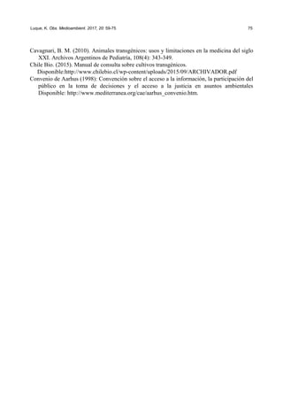 Luque, K. Obs. Medioambient. 2017, 20: 59-75 75
Cavagnari, B. M. (2010). Animales transgénicos: usos y limitaciones en la medicina del siglo
XXI. Archivos Argentinos de Pediatría, 108(4): 343-349.
Chile Bio. (2015). Manual de consulta sobre cultivos transgénicos.
Disponible:http://www.chilebio.cl/wp-content/uploads/2015/09/ARCHIVADOR.pdf
Convenio de Aarhus (1998): Convención sobre el acceso a la información, la participación del
público en la toma de decisiones y el acceso a la justicia en asuntos ambientales
Disponible: http://www.mediterranea.org/cae/aarhus_convenio.htm.
 