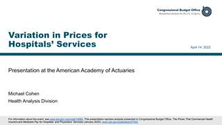 Presentation at the American Academy of Actuaries
April 14, 2022
Michael Cohen
Health Analysis Division
Variation in Prices for
Hospitals’ Services
For information about the event, see www.actuary.org/node/14980. This presentation reprises analysis presented in Congressional Budget Office, The Prices That Commercial Health
Insurers and Medicare Pay for Hospitals’ and Physicians’ Services (January 2022), www.cbo.gov/publication/57422.
 