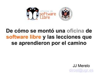 De cómo se montó una oficina de
software libre y las lecciones que
se aprendieron por el camino
JJ Merelo
dirosl@ugr.es
 