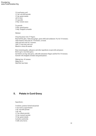 Provided by:
www.FoolzParadize.Org




                1/4 cup beaten curd
                1/2 tsp. red chilli powder
                1/2 tsp. garam masala
                salt to taste
                1/2 cup milk
                2 tbsp. tomato sauce

                 To garnish:
                 2 tbsp. grated paneer
                 1 tbsp. chopped coriander

                 Method:

                 Chop the paneer into 2" fingers.
                 Heat half the ghee. Add onion,ginger, green chilli and cardamom. Fry for 3-4 minutes.
                 Add tomatoes and cook for 7-8 minutes, covered.
                 Add curd and cook for 5 minutes.
                 Add 1/2 cup water and cool.
                 Blend in a mixie till smooth.

                 Heat remaining ghee, add gravy and other ingredients except milk and paneer.
                 Boil to get a very thick gravy.
                 Just before serving, heat gravy, add milk and paneer fingers and boil for 3-4 minutes.
                 Garnish with chopped coriander and grated paneer.

                 Making time: 45 minutes.
                 Makes for: 6
                 Shelf life: best fresh.




              5.        Potato in Curd Gravy


                 Ingredients:

                3 medium. potatoes boiled and peeled
                1 cup curd or yogurt beaten
                1 tsp. red chilli powder
                1 tsp. salt
                1/2 tsp. dhania powder
                1/4 tsp. turmeric powder
                1/4 tsp. garam masala
                2 pinches asafoetida
                1 stalk curry leaves
                                                                                                          10
 