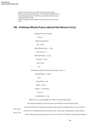Provided by:
www.FoolzParadize.Org




                     3.Heat oil in a pan and season with mustard and cumin seeds.
                     4.Add cut onions and green chillies , fry until onion is light brown in
                      color and add green peas. Pour little water and allow the mixture to
                      boil till the mixture is dry.
                     5.Add the boiled rice and coriander leaves into the mixture and mix
                      well.



              180. Aratikaaya Masala Pulusu (Spiced Raw Banana Curry)

                                                 Preparation time: 30 minutes

                                                      Serves: 4

                                                   Required ingredients:

                                                     Oil -- 3 tbsp

                                                 Black Mustard Seeds -- 1/4 tsp

                                                    Curry Leaves -- 8

                                                 Red Chili Powder -- 1/2 tsp

                                                    Turmeric -- 1/4 tsp

                                                     Salt to Taste

                                                       Set 1

                                           Raw Bananas (different than unripe bananas we eat) -- 4

                                                  Tamarind Paste -- 1.5 tbsp

                                                       Set 2

                                                   Cumin Seeds -- 1 tsp

                                                    Garlic -- 4 cloves

                                                  Ginger -- 1/2 inch piece

                                                      Cloves -- 2

                                                  Uncooked Rice -- 1 tsp

                                        Make Set 2 into a paste (adding a few drops of water) and keep aside.

                                      Raw bananas should be cut into four pieces each. Remove the skin and keep aside.

                               In a deep skillet heat oil, add mustard seeds and when seeds start popping add curry leaves and the
              above paste
                               (of Set 2). Fry on moderate heat for one minute. Add 1.5 cups water, tamarind paste, and the banana
              pieces. Also
                                 add red chili powder, tumeric and salt. Let cook on low heat for 15 minutes or until the gravy thickens.



                                                                                                           100
 