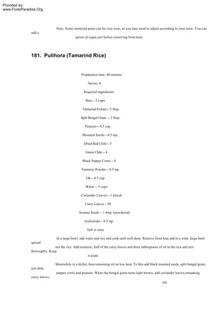 Provided by:
www.FoolzParadize.Org




                               Note: Some tamarind paste can be very sour, so you may need to adjust according to your taste. You can
              add a
                                             spoon of sugar just before removing from heat.




              181. Pulihora (Tamarind Rice)


                                                 Preparation time: 40 minutes

                                                      Serves: 4

                                                   Required ingredients:

                                                    Rice -- 3 cups

                                                  Tamarind Extract -- 5 tbsp.

                                                 Split Bengal Gram -- 2 tbsp.

                                                    Peanuts -- 0.5 cup

                                                  Mustard Seeds -- 0.5 tsp.

                                                   Dried Red Chile -- 5

                                                    Green Chile -- 4

                                                  Black Pepper Corns -- 8

                                                 Turmeric Powder -- 0.5 tsp.

                                                     Oil -- 0.5 cup

                                                    Water -- 5 cups

                                                 Coriander Leaves -- 1 bunch

                                                    Curry Leaves -- 20

                                                Sesame Seeds -- 1 tbsp. (powdered)

                                                   Asafoetida -- 0.5 tsp.

                                                     Salt to taste

                                In a large bowl, add water and rice and cook until well done. Remove from heat and in a wide, large bowl
              spread
                             out the rice. Add turmeric, half of the curry leaves and three tablespoons of oil to the rice and mix
              thoroughly. Keep
                                                    it aside.

                               Meanwhile in a skillet, heat remaining oil on low heat. To this add black mustard seeds, split bengal gram,
              red chile,
                               pepper corns and peanuts. When the bengal gram turns light brown, add coriander leaves,remaining
              curry leaves,
                                                                                                           101
 