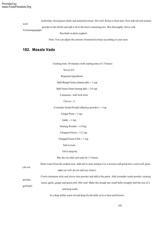 Provided by:
www.FoolzParadize.Org




                            asafoetida, sliced green chiles and tamarind extract. Stir well. Remove from heat. Now add salt and sesame
              seed
                                powder to the skillet and add it all to the bowl containing rice. Mix thoroughly. Serve with
              Verusanagapappu
                                                 Pacchadi or plain yoghurt.

                                      Note: You can adjust the amount of tamarind extract according to your taste.



              182. Masala Vada


                                          Cooking time: 30 minutes (with soaking time of 1.5 hours)

                                                     Serves 4-5

                                                  Required ingredients:

                                              Split Bengal Gram (channa dal) -- 1 cup

                                              Split Green Gram (moong dal) -- 1/4 cup

                                                 Cinnamon -- half inch stick

                                                     Cloves -- 3

                                           Coriander Seeds Powder (dhaniya powder) -- 1 tsp.

                                                  Ginger Paste -- 1 tsp.

                                                   Garlic -- 1 tsp.

                                                 Nutmeg Powder -- 1/4 tsp.

                                                 Chopped Onion -- 1/2 cup

                                                Chopped Green Chili -- 1 tsp.

                                                    Salt to taste

                                                    Oil to deep fry

                                              Mix the two dals and soak for 1.5 hours.

                            Drain water from the soaked soal. Add salt to taste and put it in a mixture and grind into a semi-soft paste
              (do not
                                               make too soft; do not add any water).

                            Crush cinnamon stick and cloves into powder and add to the paste. Add coriander seeds powder, nutmeg
              powder,
                            onion, garlic, ginger and green chili. Mix well. Make this dough into small balls (roughly half the size of a
              golf ball)
                                                   and keep aside.

                                       In a deep skillet warm oil and deep fry the balls on lo w heat until brown.



                                                                                                           102
 
