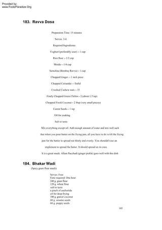 Provided by:
www.FoolzParadize.Org




              183. Ravva Dosa

                                       Preparation Time: 15 minutes

                                          Serves: 3-4

                                        Required Ingredients:

                                     Yoghurt (preferably sour) -- 1 cup

                                        Rice flour -- 1/2 cup

                                         Moida -- 1/4 cup

                                     Semolina (Bombay Ravva) -- 1 cup

                                      Chopped Ginger -- 1 inch piece

                                       Chopped Coriander -- fistful

                                       Crushed Cashew nuts -- 15

                                  Finely Chopped Green Chilies -- 2 (about 1.5 tsp)

                                 Chopped Fresh Coconut -- 2 tbsp (very small pieces)

                                        Cumin Seeds -- 1 tsp

                                          Oil for cooking

                                          Salt to taste

                             Mix everything except oil. Add enough amount of water and mix well such

                            that when you pour batter on the frying pan, all you have to do is tilt the frying

                              pan for the batter to spread out thinly and evenly. You shouldn't use an

                                implement to spread the batter. It should spread on its own.

                             It is a great snack. Allam Pacchadi (ginger pickle) goes well with this dish



              184. Bhakar Wadi
                    (Spicy gram flour snack)

                                     Serves: Four
                                     Time required: One hour
                                     240 g. gram flour
                                     120 g. wheat flour
                                     salt to taste
                                     a pinch of asafoetida
                                     oil for deep frying
                                     100 g. grated coconut
                                     60 g. sesame seeds
                                     60 g. poppy seeds
                                                                                                            103
 
