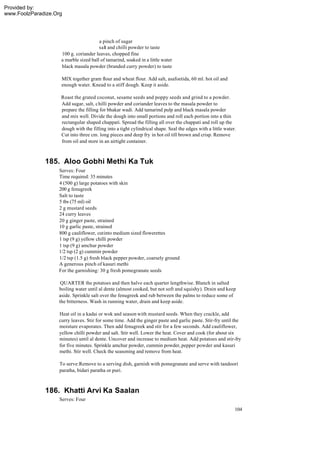 Provided by:
www.FoolzParadize.Org




                                       a pinch of sugar
                                       salt and chilli powder to taste
                    100 g. coriander leaves, chopped fine
                    a marble sized ball of tamarind, soaked in a little water
                    black masala powder (branded curry powder) to taste

                    MIX together gram flour and wheat flour. Add salt, asafoetida, 60 ml. hot oil and
                    enough water. Knead to a stiff dough. Keep it aside.

                    Roast the grated coconut, sesame seeds and poppy seeds and grind to a powder.
                    Add sugar, salt, chilli powder and coriander leaves to the masala powder to
                    prepare the filling for bhakar wadi. Add tamarind pulp and black masala powder
                    and mix well. Divide the dough into small portions and roll each portion into a thin
                    rectangular shaped chappati. Spread the filling all over the chappati and roll up the
                    dough with the filling into a tight cylindrical shape. Seal the edges with a little water.
                    Cut into three cm. long pieces and deep fry in hot oil till brown and crisp. Remove
                    from oil and store in an airtight container.



              185. Aloo Gobhi Methi Ka Tuk
                   Serves: Four
                   Time required: 35 minutes
                   4 (500 g) large potatoes with skin
                   200 g fenugreek
                   Salt to taste
                   5 tbs (75 ml) oil
                   2 g mustard seeds
                   24 curry leaves
                   20 g ginger paste, strained
                   10 g garlic paste, strained
                   800 g cauliflower, cut into medium sized flowerettes
                   1 tsp (9 g) yellow chilli powder
                   1 tsp (9 g) amchur powder
                   1/2 tsp (2 g) cummin powder
                   1/2 tsp (1.5 g) fresh black pepper powder, coarsely ground
                   A generous pinch of kasuri methi
                   For the garnishing: 30 g fresh pomegranate seeds

                    QUARTER the potatoes and then halve each quarter lengthwise. Blanch in salted
                   boiling water until al dente (almost cooked, but not soft and squishy). Drain and keep
                   aside. Sprinkle salt over the fenugreek and rub between the palms to reduce some of
                   the bitterness. Wash in running water, drain and keep aside.

                   Heat oil in a kadai or wok and season with mustard seeds. When they crackle, add
                   curry leaves. Stir for some time. Add the ginger paste and garlic paste. Stir-fry until the
                   moisture evaporates. Then add fenugreek and stir for a few seconds. Add cauliflower,
                   yellow chilli powder and salt. Stir well. Lower the heat. Cover and cook (for about six
                   minutes) until al dente. Uncover and increase to medium heat. Add potatoes and stir-fry
                   for five minutes. Sprinkle amchur powder, cummin powder, pepper powder and kasuri
                   methi. Stir well. Check the seasoning and remove from heat.

                    To serve:Remove to a serving dish, garnish with pomegranate and serve with tandoori
                    paratha, bidari paratha or puri.



              186. Khatti Arvi Ka Saalan
                    Serves: Four
                                                                                                             104
 