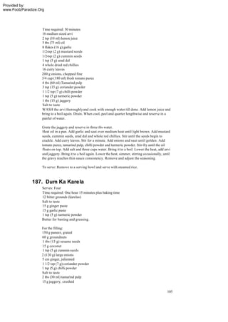 Provided by:
www.FoolzParadize.Org




                   Time required: 50 minutes
                   16 medium sized arvi
                   2 tsp (10 ml) lemon juice
                   5 tbs (75 ml) oil
                   8 flakes (16 g) garlic
                   1/2-tsp (2 g) mustard seeds
                   1/2-tsp (2 g) cummin seeds
                   1 tsp (5 g) urad dal
                   4 whole dried red chillies
                   16 curry leaves
                   200 g onions, chopped fine
                   3/4 cup (180 ml) fresh tomato puree
                   4 tbs (60 ml) Tamarind pulp
                   3 tsp (15 g) coriander powder
                   1 1/2 tsp (7 g) chilli powder
                   1 tsp (5 g) turmeric powder
                   1 tbs (15 g) jaggery
                   Salt to taste
                   WASH the arvi thoroughly and cook with enough water till done. Add lemon juice and
                   bring to a boil again. Drain. When cool, peel and quarter lengthwise and reserve in a
                   panful of water.

                   Grate the jaggery and reserve in three tbs water.
                   Heat oil in a pan. Add garlic and saut over medium heat until light brown. Add mustard
                   seeds, cummin seeds, urad dal and whole red chillies. Stir until the seeds begin to
                   crackle. Add curry leaves. Stir for a minute. Add onions and saut until golden. Add
                   tomato puree, tamarind pulp, chilli powder and turmeric powder. Stir-fry until the oil
                   floats on top. Add salt and three cups water. Bring it to a boil. Lower the heat, add arvi
                   and jaggery. Bring it to a boil again. Lower the heat, simmer, stirring occasionally, until
                   the gravy reaches thin sauce consistency. Remove and adjust the seasoning.

                    To serve: Remove to a serving bowl and serve with steamed rice.



              187. Dum Ka Karela
                   Serves: Four
                   Time required: One hour 15 minutes plus baking time
                   12 bitter grounds (karelas)
                   Salt to taste
                   15 g ginger paste
                   15 g garlic paste
                   1 tsp (5 g) turmeric powder
                   Butter for basting and greasing.

                   For the filling:
                   150 g paneer, grated
                   60 g groundnuts
                   1 tbs (15 g) sesame seeds
                   15 g coconut
                   1 tsp (5 g) cummin seeds
                   2 (120 g) large onions
                   5 cm ginger, julienned
                   1 1/2 tsp (7 g) coriander powder
                   1 tsp (5 g) chilli powder
                   Salt to taste
                   2 tbs (30 ml) tamarind pulp
                   15 g jaggery, crushed

                                                                                                           105
 