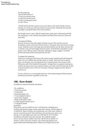 Provided by:
www.FoolzParadize.Org




                    For the tempering:
                    3 tbs (45 ml) sesame oil
                    1/2 tsp (2 g) cummin seeds
                    1/2 tsp (2 g) mustard seeds
                    1/4 tsp (1 g) fenugreek seeds
                    24 curry leaves

                     WASH and slit the bitter gourds on one side. Remove the seeds and rub with salt.
                    Arrange on a tilting tray and keep aside for at least an hour. (Keep the bitter gourds
                    overnight if you prefer them to be even less bitter).

                    Put enough water in a pan. Add salt, ginger paste, garlic paste, and turmeric powder.
                    Stir and bring to a boil. Add the bitter gourds and blanch them until soft. Drain and
                    keep aside.

                    To prepare the filling:
                    Remove the brown skin and roughly chop the coconut. Dry roast the coconut,
                    groundnuts, sesame seeds and cummin seeds in a frying pan until each emits its unique
                    aroma. Hold the onions with tongs and roast them directly over the flame until the skin
                    is charred. Cool, peel and roughly chop the onions. Grind all these ingredients, except
                    paneer, with 1/4th cup water to fine paste.Add paneer, ginger, jaggery, corriander
                    powder and chilli powder to the paste and mix well.

                    To prepare the tempering:
                    Heat oil in a frying pan and season with cummin seeds, mustard seeds and fenugreek
                    seeds. Stir over medium heat until they begin to crackle. Add curry leaves and stir.
                    Pour over the paste, mix well and divide into 12 equal portions. Put a portion of the
                    filling into each of the blanched bitter gourds. Arrange them in a greased roasting tray
                    with the slit side on top. Cover with foil. Punch a few holes in the foil and cook on dum
                    in the pre-heated oven at 275oF for 30 minutes, basting at regular intervals. Remove
                    and uncover.

                    To serve: Remove to a serving dish and serve with cummin-tempered whole potatoes
                    and buttered seasonal vegetables on the side.



              188. Dum Gobhi
              (Cauliflower steamed with herbs and spices)

              1 lb. cauliflower
              1/2 tsp chili powder
              1/4 tsp tumeric
              2 tsp grated ginger root
              1/3 cup chopped tomatoes
              1 green chili, chopped
              1 tbspn nonfat plain yogurt
              2-3 tbsp chopped cilantro leaves
              1/2 tsp garam masala
              (see below)
              Wash, drain, and cut cauliflower into 1 inch flowerets, including stem.
              Combine chili powder, ginger, tomato, green chili, tumeric with the yogurt in
              A small bowl. Spray with pam, use nonstick pan, use a little water, whatever
              you do to nonstick yourself. Put Cauliflower into pan then pour spices over
              the top. Cover pan tightly and cook over LOW heat for 10-15 minutes
              (Cauliflower will steam in the spicy mixture). Stir in half the cilantro
              leaves, increase heat to medium, and cook with lid off, for another 5-6
              minutes, to drive off excess moisture. turn off heat and sprinkle with
              garam masala and reamaining cilantro. Make sure all liquid is driven off,
                                                                                                             106
 